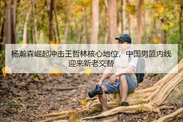 杨瀚森崛起冲击王哲林核心地位，中国男篮内线迎来新老交替