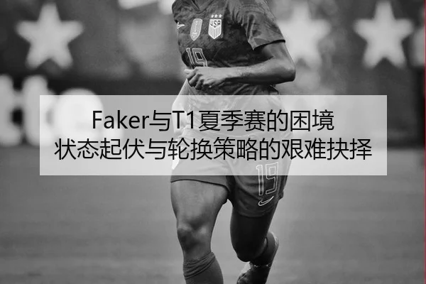 Faker与T1夏季赛的困境 状态起伏与轮换策略的艰难抉择